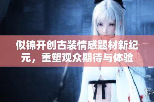 似锦开创古装情感题材新纪元，重塑观众期待与体验