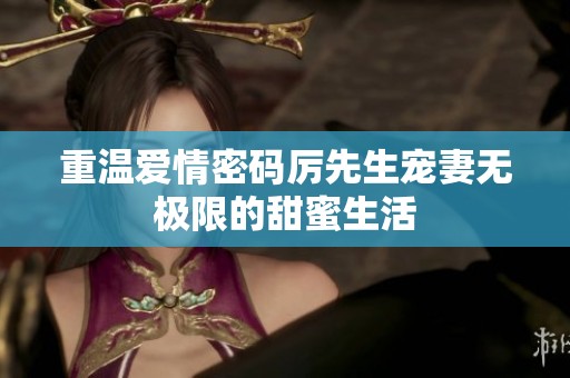 重温爱情密码厉先生宠妻无极限的甜蜜生活