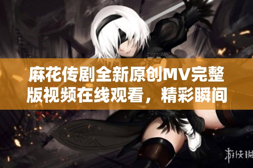 麻花传剧全新原创MV完整版视频在线观看，精彩瞬间尽在其中