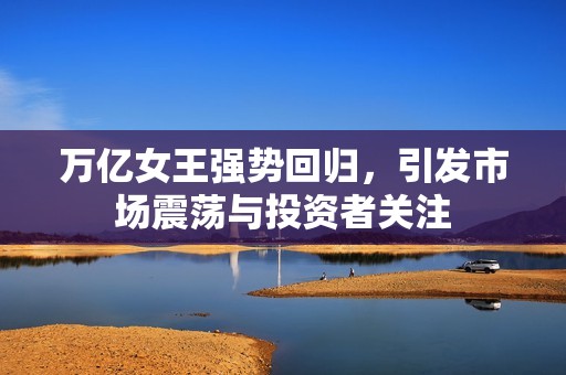 万亿女王强势回归，引发市场震荡与投资者关注