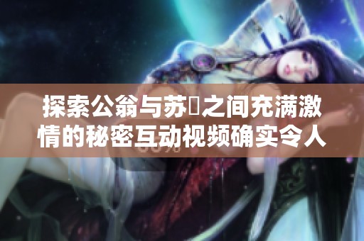 探索公翁与苏玥之间充满激情的秘密互动视频确实令人瞩目