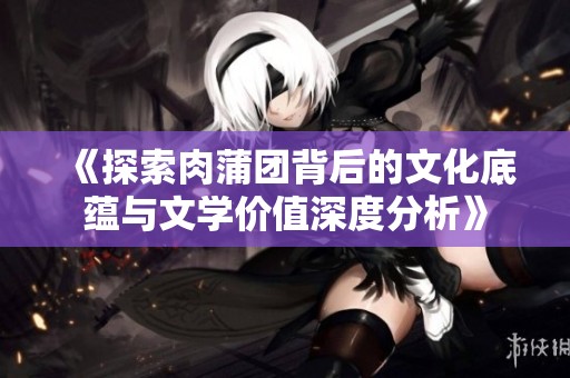 《探索肉蒲团背后的文化底蕴与文学价值深度分析》