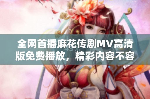 全网首播麻花传剧MV高清版免费播放，精彩内容不容错过