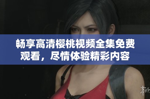 畅享高清樱桃视频全集免费观看，尽情体验精彩内容