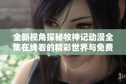 全新视角探秘牧神记动漫全集在线看的精彩世界与免费资源分享