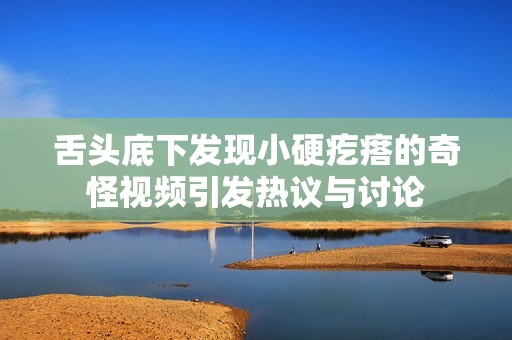舌头底下发现小硬疙瘩的奇怪视频引发热议与讨论