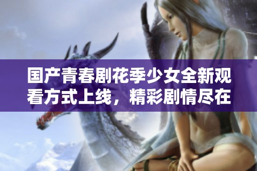 国产青春剧花季少女全新观看方式上线，精彩剧情尽在掌握