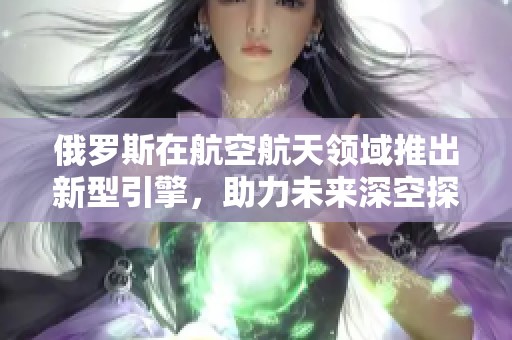 俄罗斯在航空航天领域推出新型引擎，助力未来深空探索任务