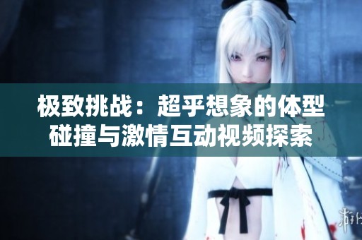 极致挑战：超乎想象的体型碰撞与激情互动视频探索