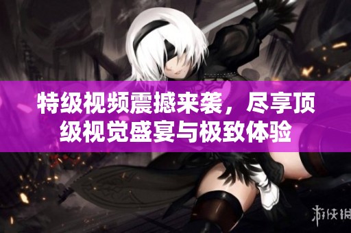 特级视频震撼来袭，尽享顶级视觉盛宴与极致体验