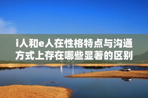 i人和e人在性格特点与沟通方式上存在哪些显著的区别