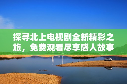 探寻北上电视剧全新精彩之旅，免费观看尽享感人故事与角色成长