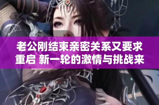 老公刚结束亲密关系又要求重启 新一轮的激情与挑战来袭