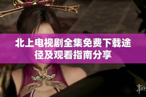 北上电视剧全集免费下载途径及观看指南分享
