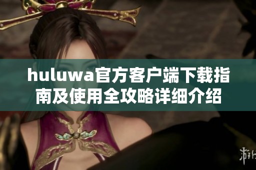 huluwa官方客户端下载指南及使用全攻略详细介绍