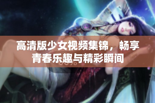 高清版少女视频集锦，畅享青春乐趣与精彩瞬间