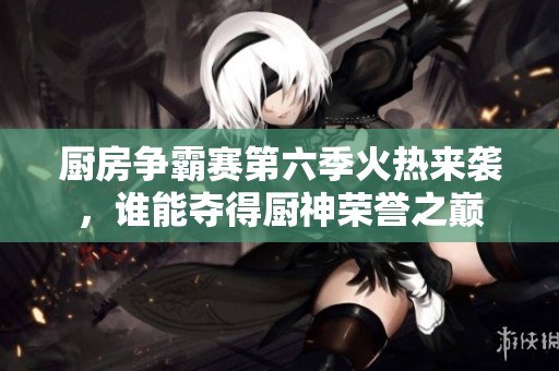 厨房争霸赛第六季火热来袭，谁能夺得厨神荣誉之巅