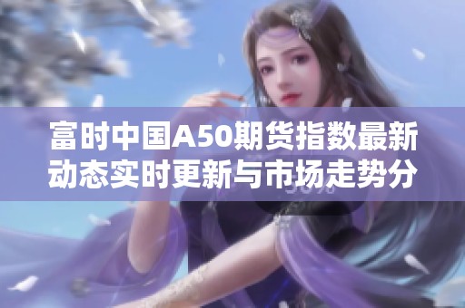 富时中国A50期货指数最新动态实时更新与市场走势分析