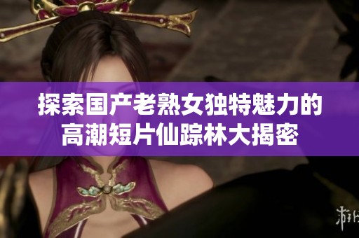 探索国产老熟女独特魅力的高潮短片仙踪林大揭密