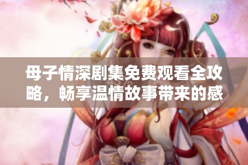 母子情深剧集免费观看全攻略，畅享温情故事带来的感动