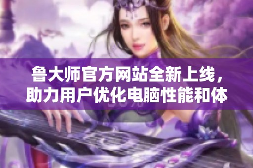 鲁大师官方网站全新上线，助力用户优化电脑性能和体验提升