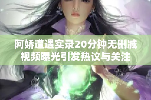 阿娇遭遇实录20分钟无删减视频曝光引发热议与关注