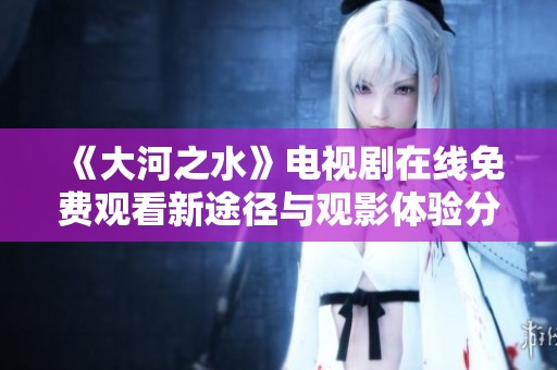《大河之水》电视剧在线免费观看新途径与观影体验分享
