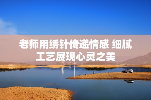老师用绣针传递情感 细腻工艺展现心灵之美