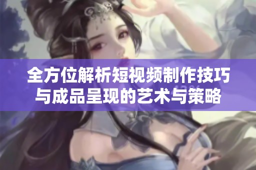 全方位解析短视频制作技巧与成品呈现的艺术与策略