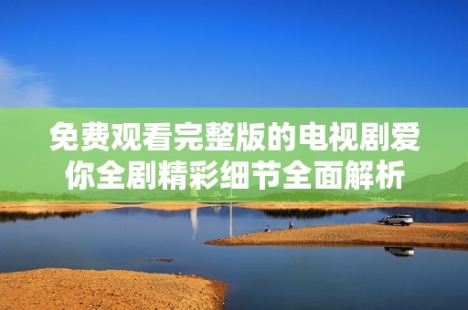 免费观看完整版的电视剧爱你全剧精彩细节全面解析