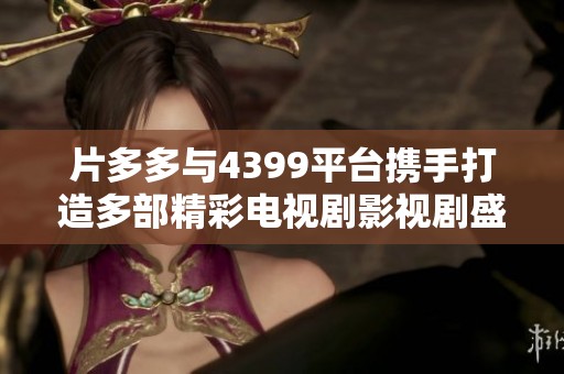 片多多与4399平台携手打造多部精彩电视剧影视剧盛宴