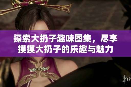 探索大扔子趣味图集，尽享摸摸大扔子的乐趣与魅力