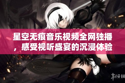 星空无痕音乐视频全网独播，感受视听盛宴的沉浸体验
