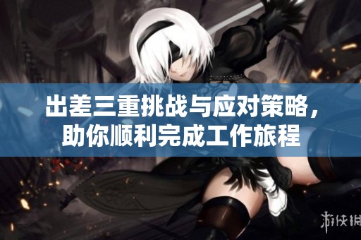 出差三重挑战与应对策略，助你顺利完成工作旅程