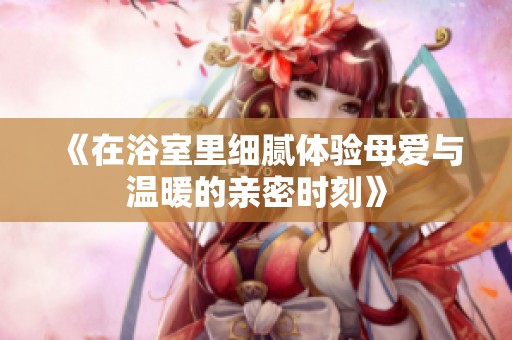 《在浴室里细腻体验母爱与温暖的亲密时刻》