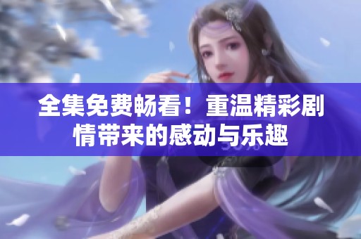 全集免费畅看！重温精彩剧情带来的感动与乐趣