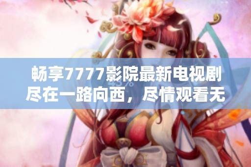畅享7777影院最新电视剧尽在一路向西，尽情观看无限精彩内容