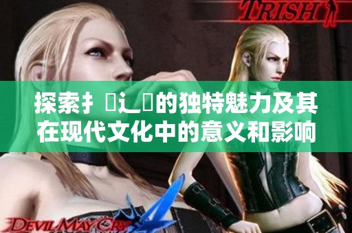 探索扌喿辶畐的独特魅力及其在现代文化中的意义和影响