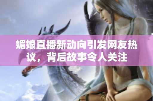 媚娘直播新动向引发网友热议，背后故事令人关注