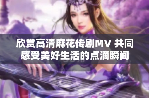 欣赏高清麻花传剧MV 共同感受美好生活的点滴瞬间