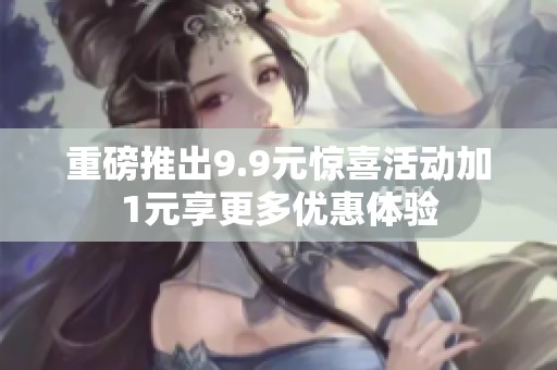 重磅推出9.9元惊喜活动加1元享更多优惠体验