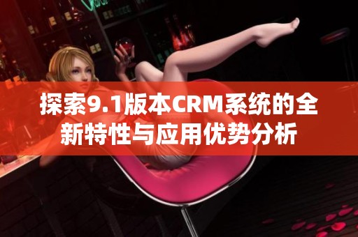 探索9.1版本CRM系统的全新特性与应用优势分析