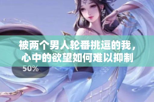 被两个男人轮番挑逗的我，心中的欲望如何难以抑制