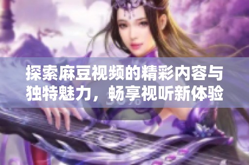 探索麻豆视频的精彩内容与独特魅力，畅享视听新体验