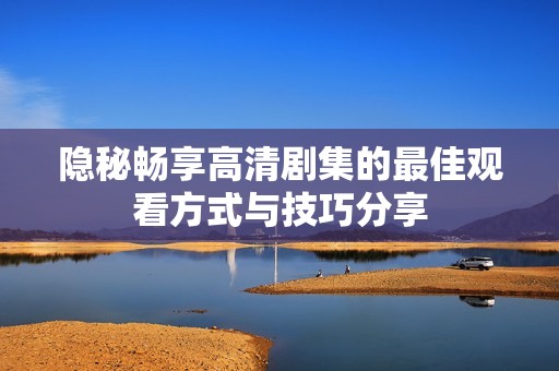 隐秘畅享高清剧集的最佳观看方式与技巧分享