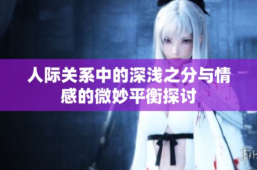人际关系中的深浅之分与情感的微妙平衡探讨