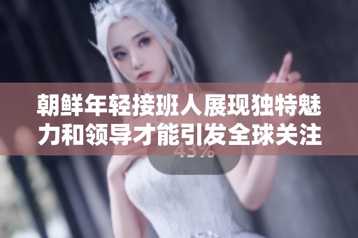 朝鲜年轻接班人展现独特魅力和领导才能引发全球关注