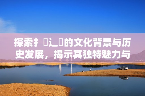 探索扌喿辶畐的文化背景与历史发展，揭示其独特魅力与意义