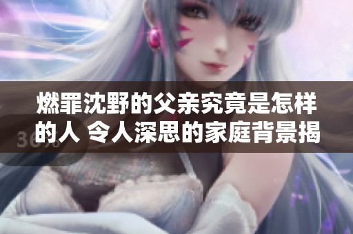 燃罪沈野的父亲究竟是怎样的人 令人深思的家庭背景揭秘