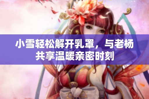 小雪轻松解开乳罩，与老杨共享温暖亲密时刻